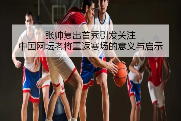 张帅复出首秀引发关注 中国网坛老将重返赛场的意义与启示