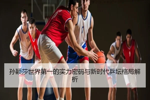 孙颖莎世界第一的实力密码与新时代乒坛格局解析