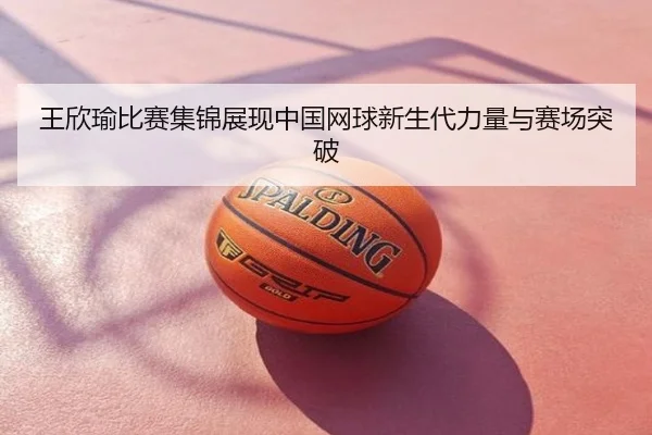 王欣瑜比赛集锦展现中国网球新生代力量与赛场突破