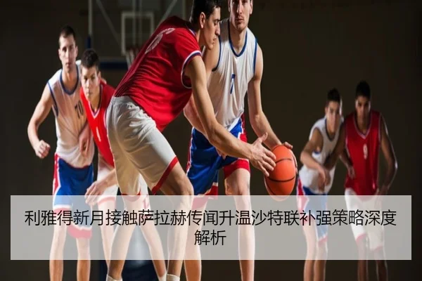 利雅得新月接触萨拉赫传闻升温沙特联补强策略深度解析