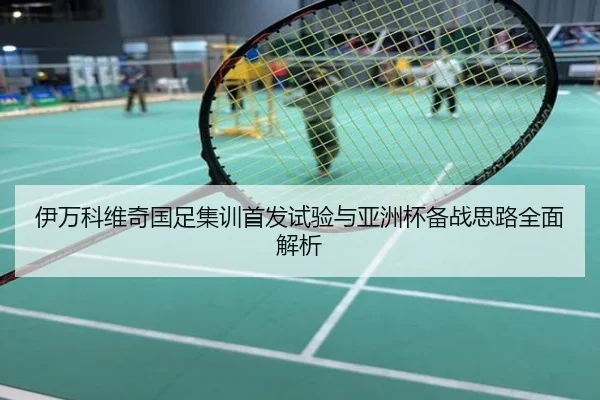 伊万科维奇国足集训首发试验与亚洲杯备战思路全面解析