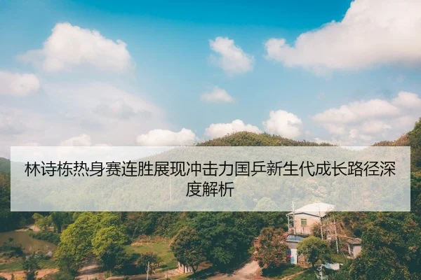 林诗栋热身赛连胜展现冲击力国乒新生代成长路径深度解析