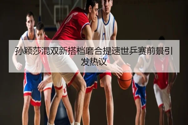 孙颖莎混双新搭档磨合提速世乒赛前景引发热议