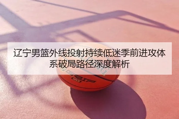 辽宁男篮外线投射持续低迷季前进攻体系破局路径深度解析