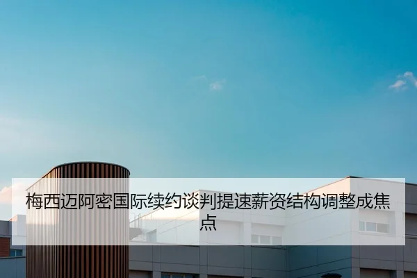 梅西迈阿密国际续约谈判提速薪资结构调整成焦点