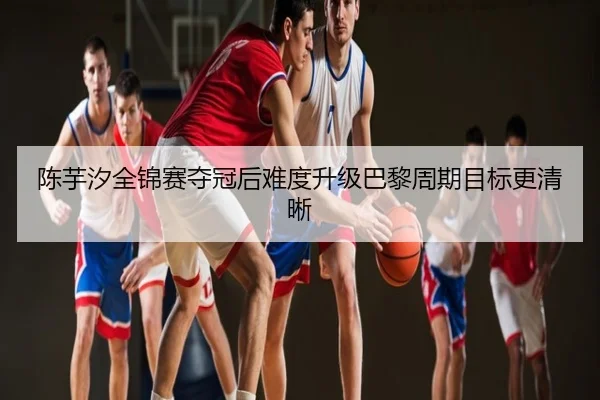 陈芋汐全锦赛夺冠后难度升级巴黎周期目标更清晰