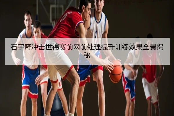 石宇奇冲击世锦赛前网前处理提升训练效果全景揭秘