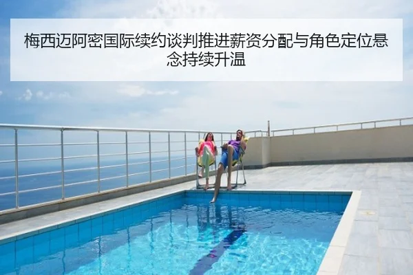 梅西迈阿密国际续约谈判推进薪资分配与角色定位悬念持续升温